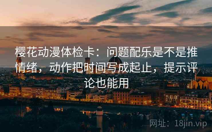 樱花动漫体检卡：问题配乐是不是推情绪，动作把时间写成起止，提示评论也能用  第2张