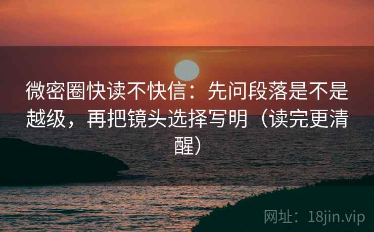 微密圈快读不快信：先问段落是不是越级，再把镜头选择写明（读完更清醒）