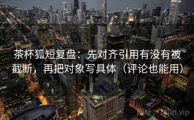 茶杯狐短复盘:先对齐引用有没有被截断,再把对象写具体(评论也能用)
