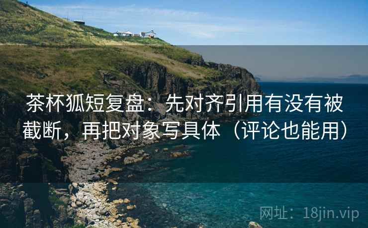 茶杯狐短复盘:先对齐引用有没有被截断,再把对象写具体(评论也能用)