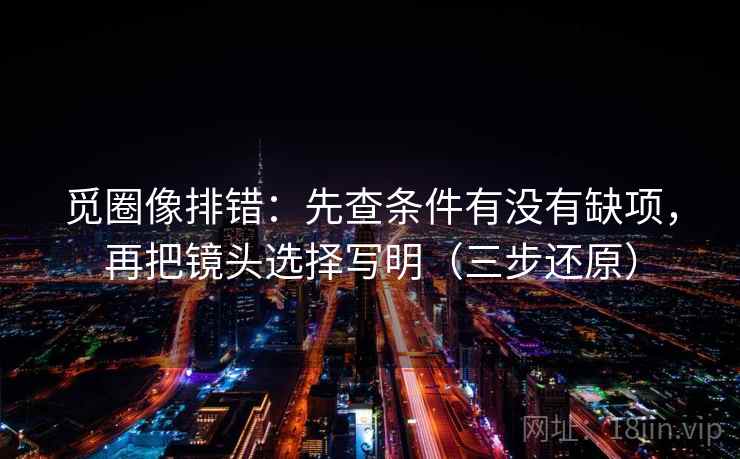 觅圈像排错：先查条件有没有缺项，再把镜头选择写明（三步还原）