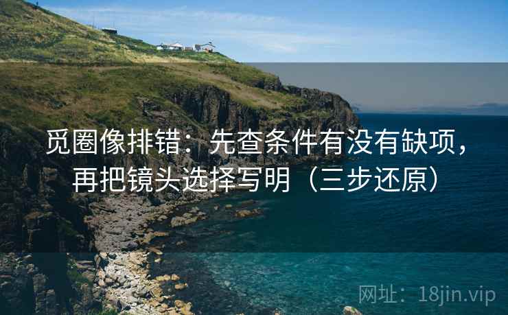 觅圈像排错：先查条件有没有缺项，再把镜头选择写明（三步还原）
