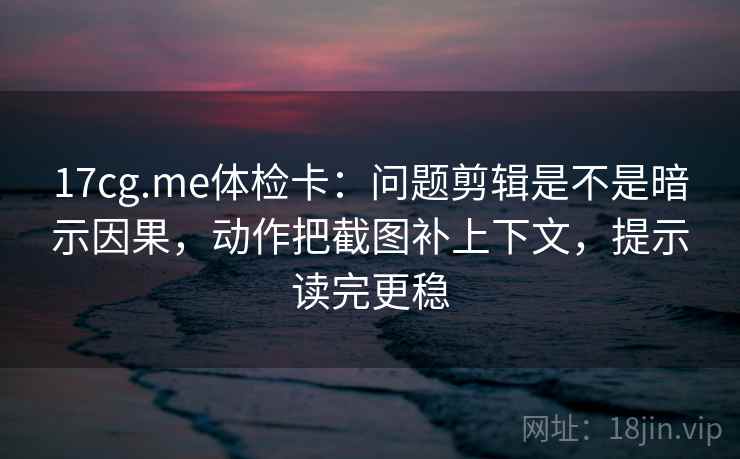 17cg.me体检卡：问题剪辑是不是暗示因果，动作把截图补上下文，提示读完更稳