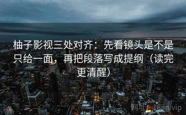 柚子影视三处对齐:先看镜头是不是只给一面,再把段落写成提纲(读完更清醒)