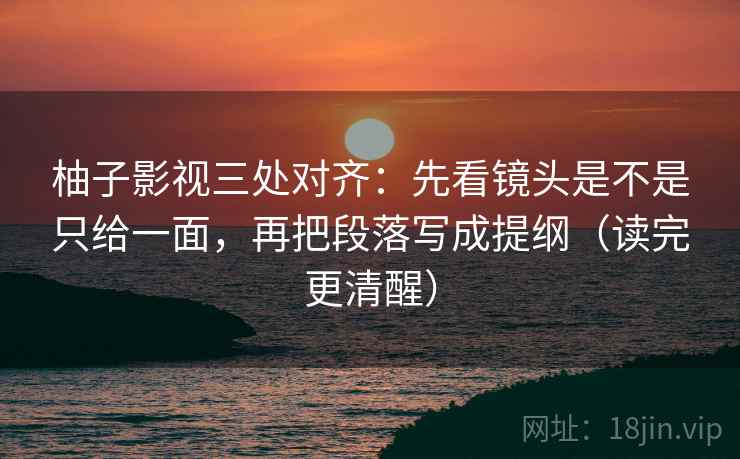 柚子影视三处对齐:先看镜头是不是只给一面,再把段落写成提纲(读完更清醒)