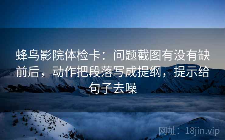 蜂鸟影院体检卡：问题截图有没有缺前后，动作把段落写成提纲，提示给句子去噪