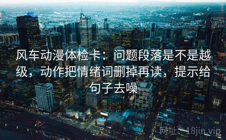 风车动漫体检卡:问题段落是不是越级,动作把情绪词删掉再读,提示给句子去噪