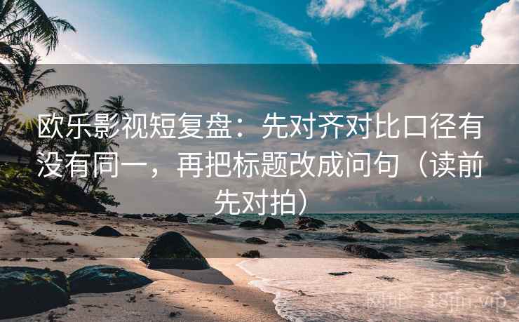 欧乐影视短复盘:先对齐对比口径有没有同一,再把标题改成问句(读前先对拍)