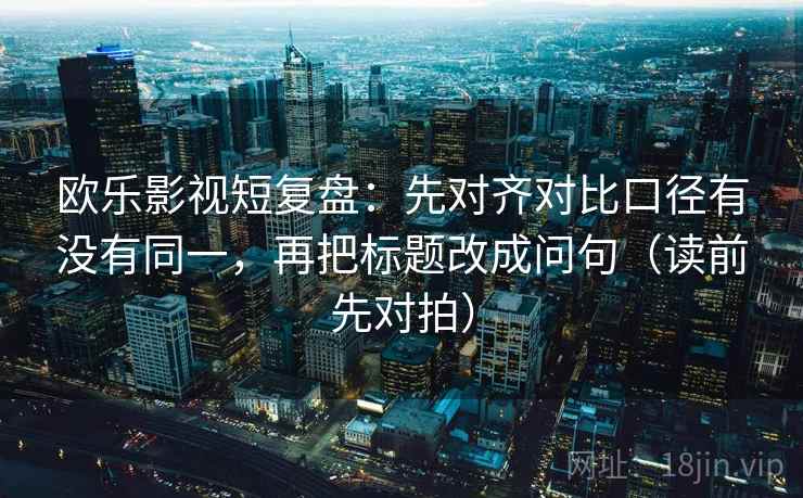 欧乐影视短复盘:先对齐对比口径有没有同一,再把标题改成问句(读前先对拍)