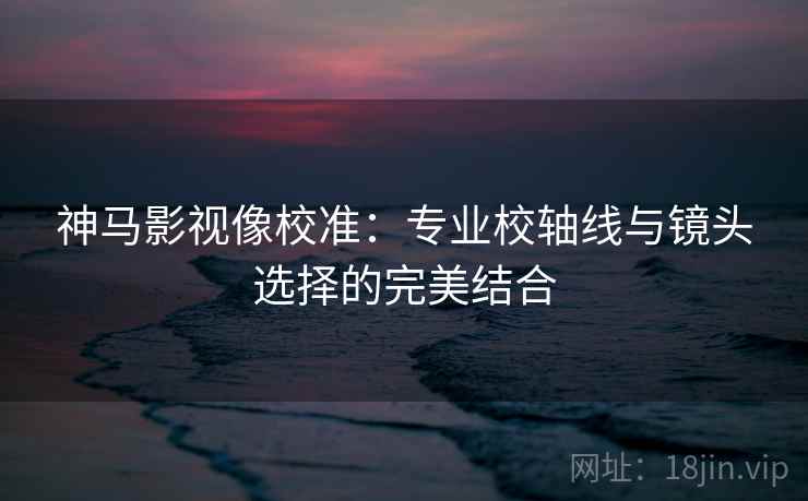 神马影视像校准：专业校轴线与镜头选择的完美结合