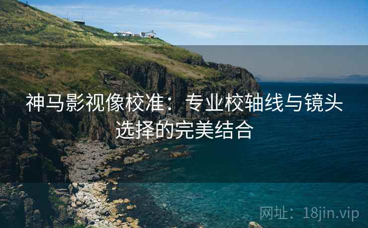 神马影视像校准：专业校轴线与镜头选择的完美结合