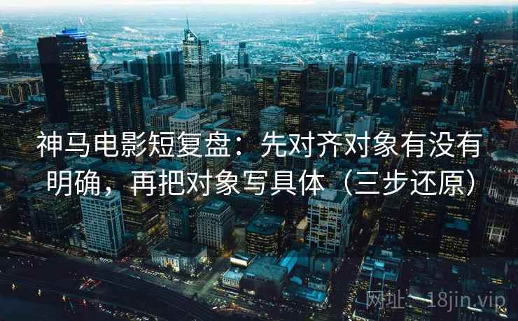 神马电影短复盘：先对齐对象有没有明确，再把对象写具体（三步还原）