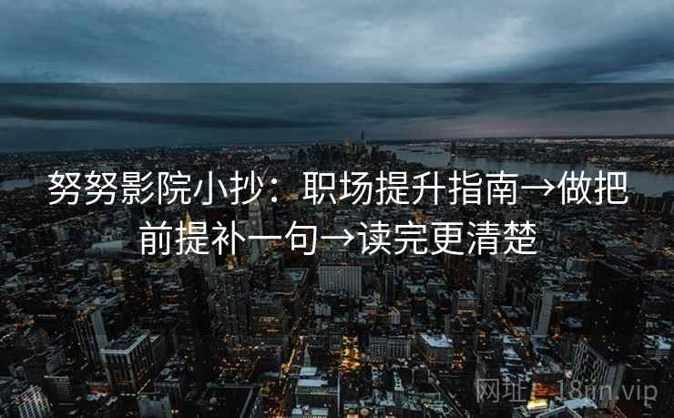 努努影院小抄：职场提升指南→做把前提补一句→读完更清楚