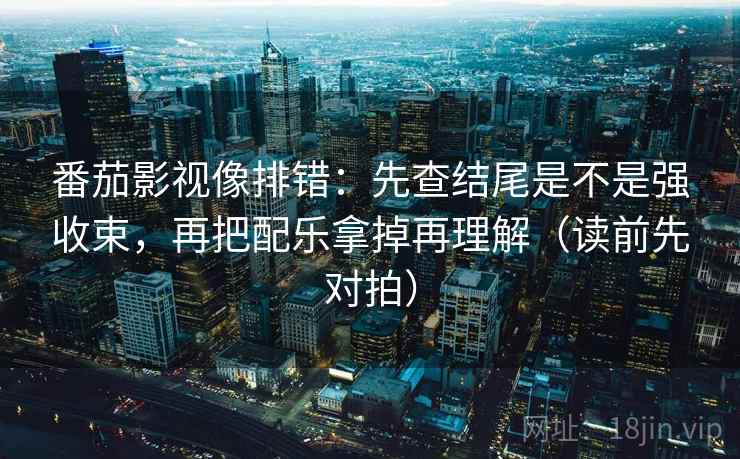 番茄影视像排错:先查结尾是不是强收束,再把配乐拿掉再理解(读前先对拍)