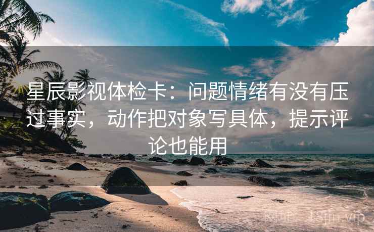 星辰影视体检卡：问题情绪有没有压过事实，动作把对象写具体，提示评论也能用