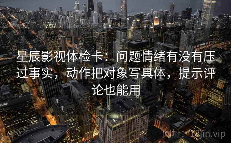 星辰影视体检卡：问题情绪有没有压过事实，动作把对象写具体，提示评论也能用