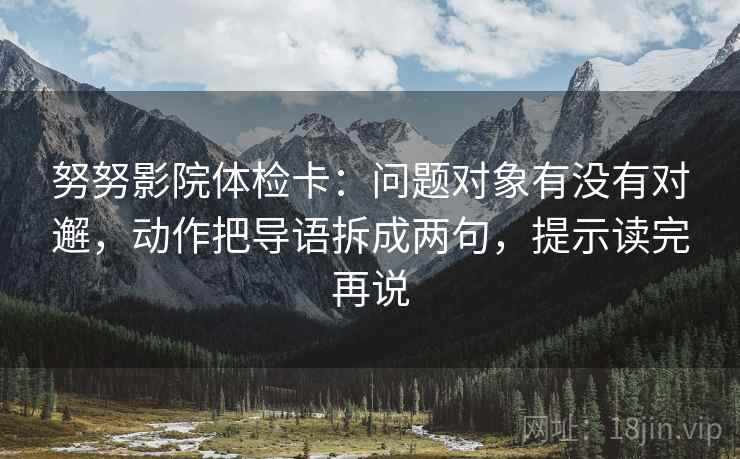 努努影院体检卡：问题对象有没有对邂，动作把导语拆成两句，提示读完再说