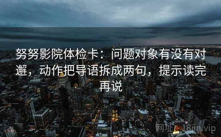 努努影院体检卡：问题对象有没有对邂，动作把导语拆成两句，提示读完再说