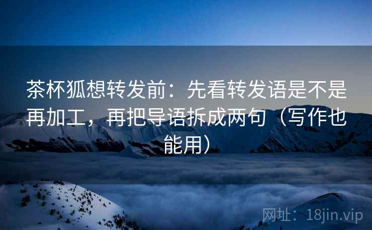 茶杯狐想转发前：先看转发语是不是再加工，再把导语拆成两句（写作也能用）