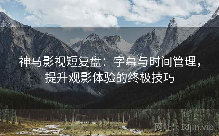 神马影视短复盘：字幕与时间管理，提升观影体验的终极技巧
