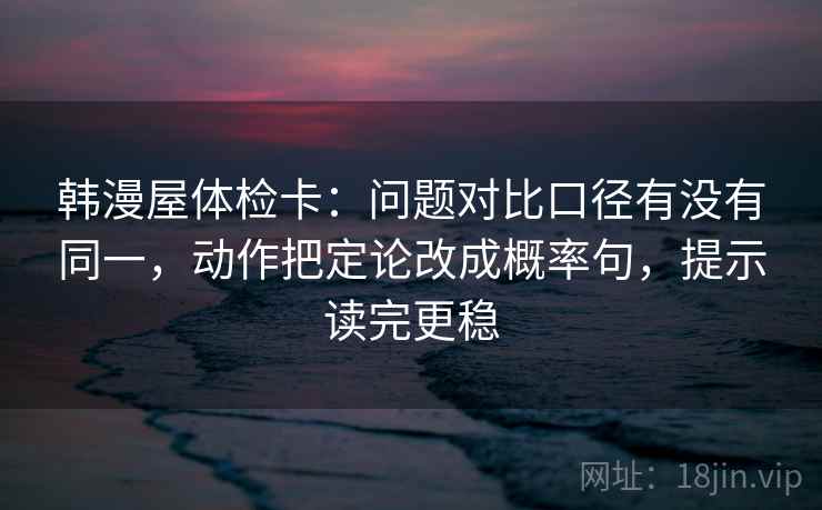 韩漫屋体检卡：问题对比口径有没有同一，动作把定论改成概率句，提示读完更稳