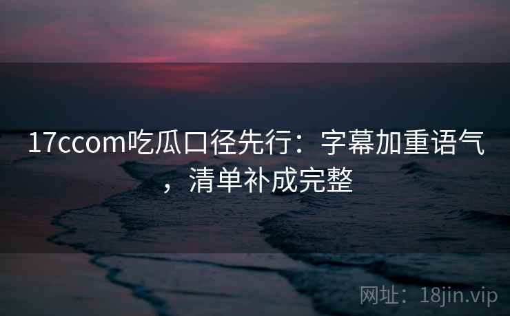 17ccom吃瓜口径先行：字幕加重语气，清单补成完整