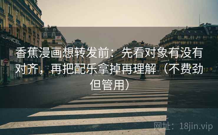 香蕉漫画想转发前：先看对象有没有对齐，再把配乐拿掉再理解（不费劲但管用）