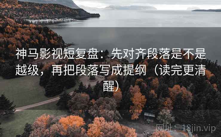 神马影视短复盘：先对齐段落是不是越级，再把段落写成提纲（读完更清醒）