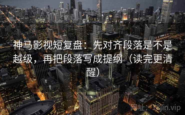 神马影视短复盘：先对齐段落是不是越级，再把段落写成提纲（读完更清醒）