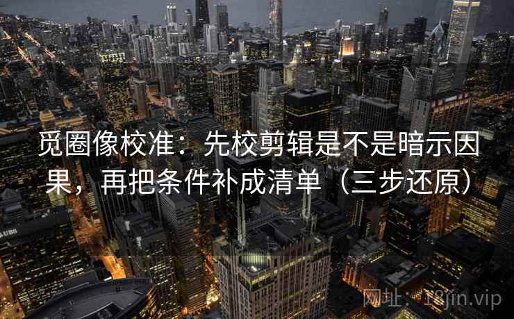 觅圈像校准：先校剪辑是不是暗示因果，再把条件补成清单（三步还原）