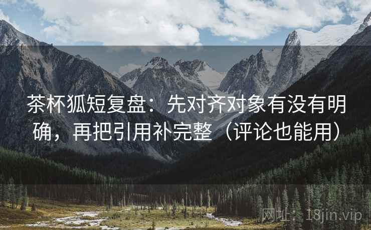 茶杯狐短复盘:先对齐对象有没有明确,再把引用补完整(评论也能用)