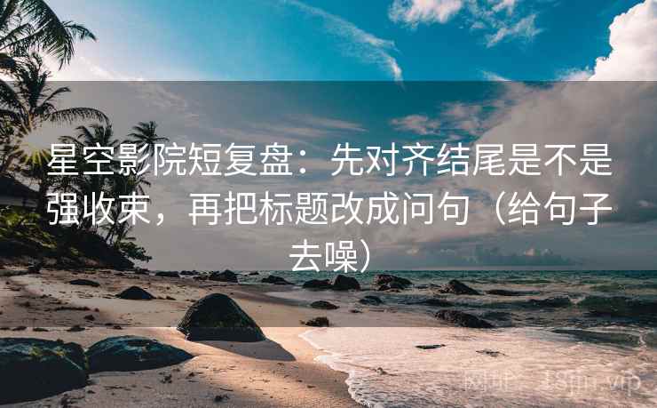 星空影院短复盘：先对齐结尾是不是强收束，再把标题改成问句（给句子去噪）