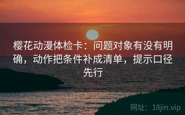 樱花动漫体检卡：问题对象有没有明确，动作把条件补成清单，提示口径先行