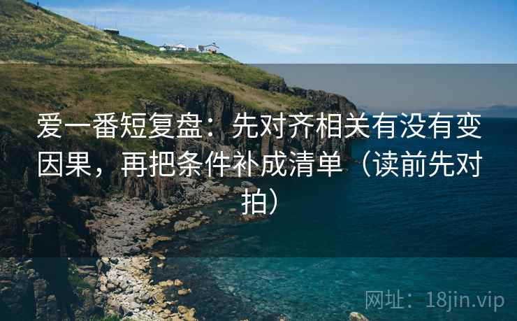 爱一番短复盘：先对齐相关有没有变因果，再把条件补成清单（读前先对拍）