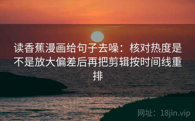 读香蕉漫画给句子去噪:核对热度是不是放大偏差后再把剪辑按时间线重排