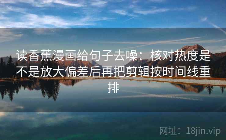 读香蕉漫画给句子去噪:核对热度是不是放大偏差后再把剪辑按时间线重排