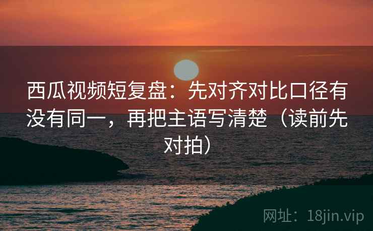 西瓜视频短复盘:先对齐对比口径有没有同一,再把主语写清楚(读前先对拍)