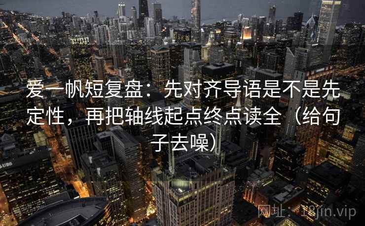 爱一帆短复盘：先对齐导语是不是先定性，再把轴线起点终点读全（给句子去噪）