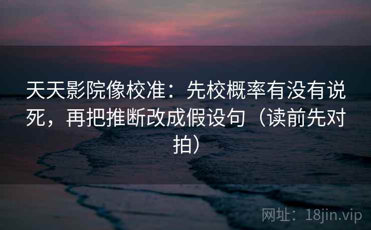 天天影院像校准：先校概率有没有说死，再把推断改成假设句（读前先对拍）