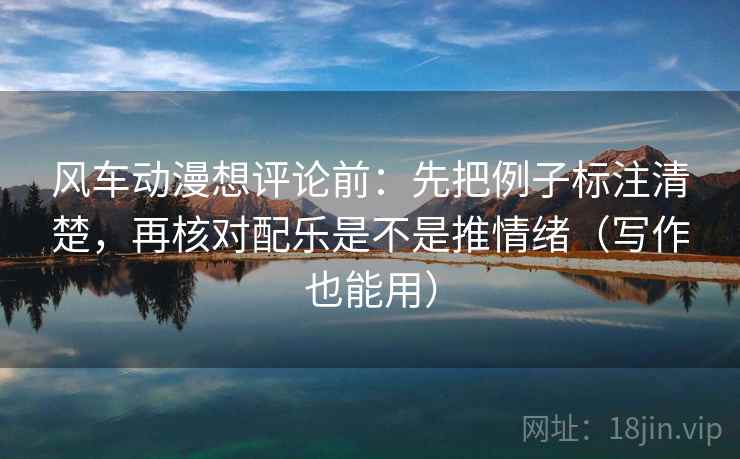 风车动漫想评论前：先把例子标注清楚，再核对配乐是不是推情绪（写作也能用）