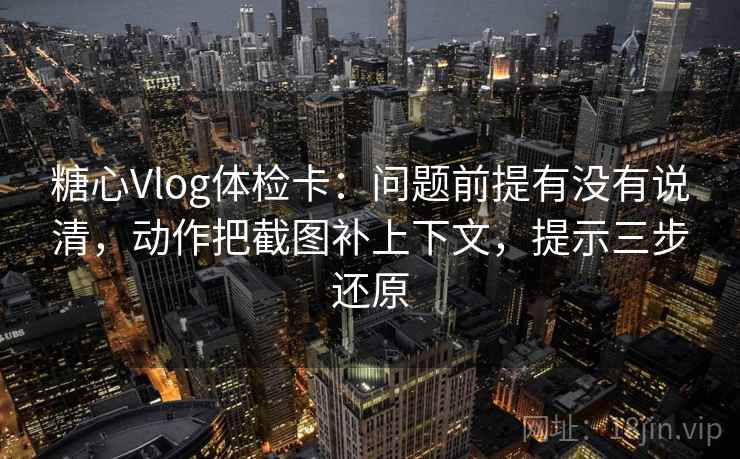 糖心Vlog体检卡：问题前提有没有说清，动作把截图补上下文，提示三步还原