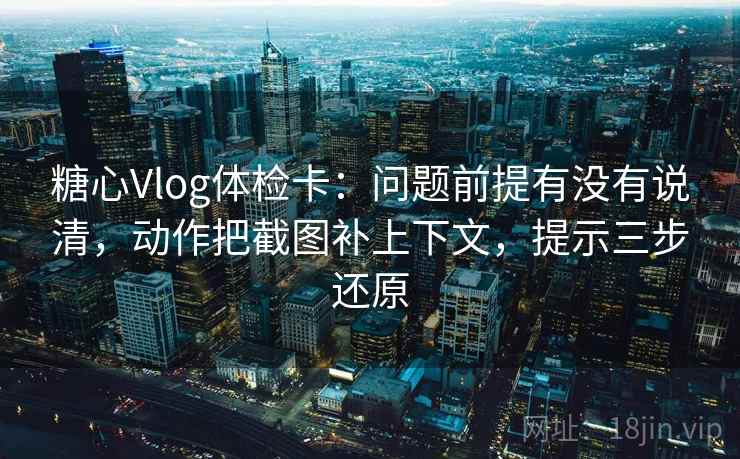 糖心Vlog体检卡：问题前提有没有说清，动作把截图补上下文，提示三步还原